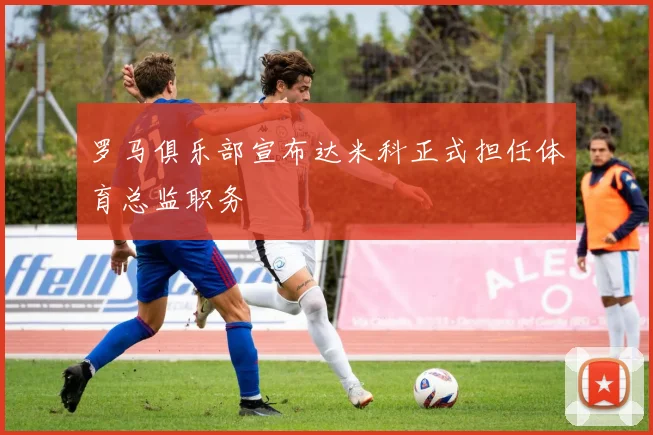 罗马俱乐部宣布达米科正式担任体育总监职务