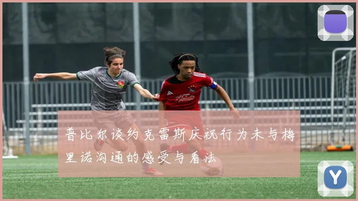 普比尔谈约克雷斯庆祝行为未与梅里诺沟通的感受与看法