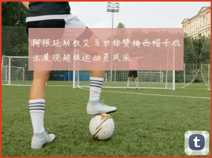阿根廷助教艾马尔称赞梅西帽子戏法展现超级运动员风采