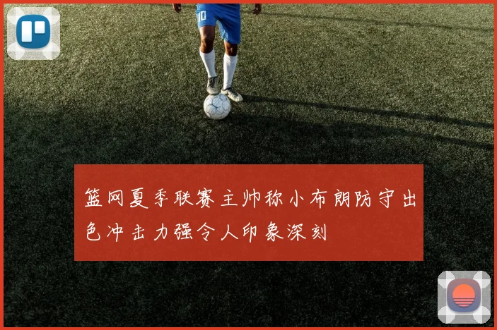 篮网夏季联赛主帅称小布朗防守出色冲击力强令人印象深刻