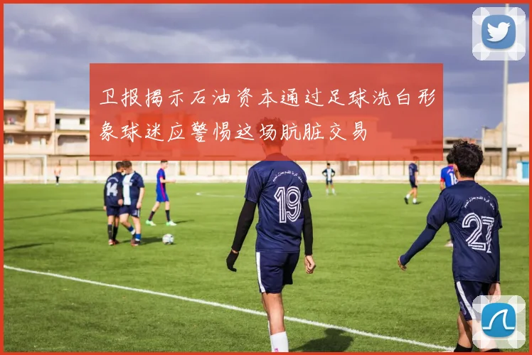 卫报揭示石油资本通过足球洗白形象球迷应警惕这场肮脏交易