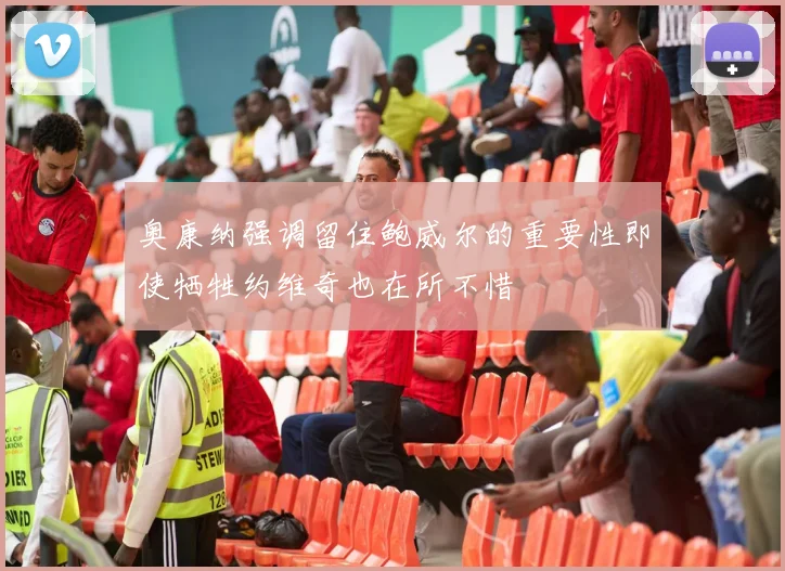 奥康纳强调留住鲍威尔的重要性即使牺牲约维奇也在所不惜